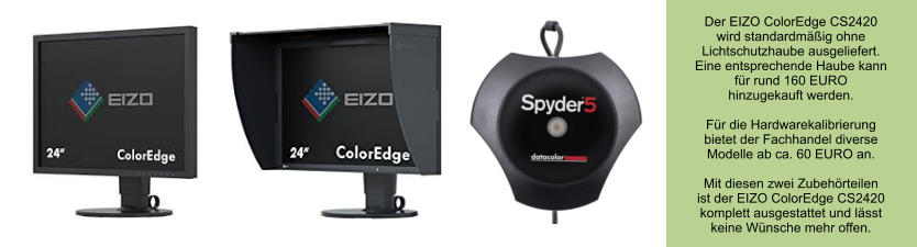 Der EIZO ColorEdge CS2420 wird standardmäßig ohne Lichtschutzhaube ausgeliefert. Eine entsprechende Haube kann für rund 160 EURO  hinzugekauft werden.  Für die Hardwarekalibrierung bietet der Fachhandel diverse Modelle ab ca. 60 EURO an.   Mit diesen zwei Zubehörteilen ist der EIZO ColorEdge CS2420 komplett ausgestattet und lässt  keine Wünsche mehr offen.