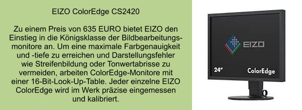 EIZO ColorEdge CS2420  Zu einem Preis von 635 EURO bietet EIZO den Einstieg in die Königsklasse der Bildbearbeitungs- monitore an. Um eine maximale Farbgenauigkeit und -tiefe zu erreichen und Darstellungsfehler  wie Streifenbildung oder Tonwertabrisse zu vermeiden, arbeiten ColorEdge-Monitore mit  einer 16-Bit-Look-Up-Table. Jeder einzelne EIZO ColorEdge wird im Werk präzise eingemessen und kalibriert.